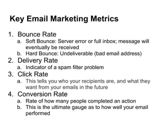 Key Email Marketing Metrics
1. Bounce Rate
  a. Soft Bounce: Server error or full inbox; message will
     eventually be received
  b. Hard Bounce: Undeliverable (bad email address)
2. Delivery Rate
  a. Indicator of a spam filter problem
3. Click Rate
  a. This tells you who your recipients are, and what they
     want from your emails in the future
4. Conversion Rate
  a. Rate of how many people completed an action
  b. This is the ultimate gauge as to how well your email
     performed
 