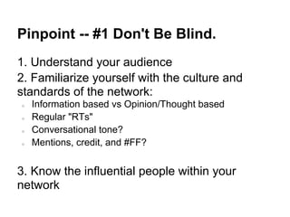 Pinpoint -- #1 Don't Be Blind.
1. Understand your audience
2. Familiarize yourself with the culture and
standards of the network:
○   Information based vs Opinion/Thought based
○   Regular "RTs"
○   Conversational tone?
○   Mentions, credit, and #FF?


3. Know the influential people within your
network
 
