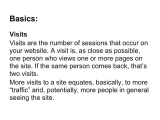 Basics:
Visits
Visits are the number of sessions that occur on
your website. A visit is, as close as possible,
one person who views one or more pages on
the site. If the same person comes back, that’s
two visits.
More visits to a site equates, basically, to more
“traffic” and, potentially, more people in general
seeing the site.
 