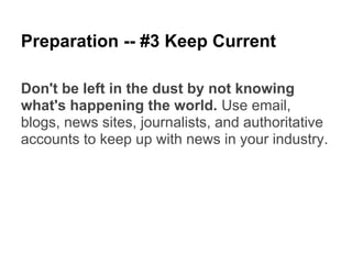 Preparation -- #3 Keep Current

Don't be left in the dust by not knowing
what's happening the world. Use email,
blogs, news sites, journalists, and authoritative
accounts to keep up with news in your industry.
 