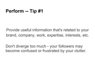 Perform -- Tip #1


Provide useful information that's related to your
brand, company, work, expertise, interests, etc.

Don't diverge too much - your followers may
become confused or frustrated by your clutter.
 