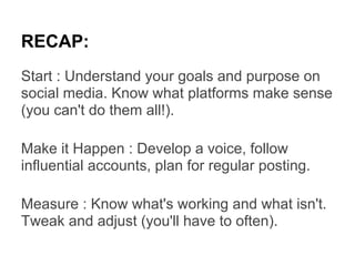 RECAP:
Start : Understand your goals and purpose on
social media. Know what platforms make sense
(you can't do them all!).

Make it Happen : Develop a voice, follow
influential accounts, plan for regular posting.

Measure : Know what's working and what isn't.
Tweak and adjust (you'll have to often).
 