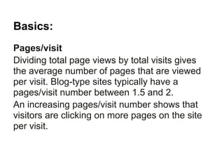 Basics:
Pages/visit
Dividing total page views by total visits gives
the average number of pages that are viewed
per visit. Blog-type sites typically have a
pages/visit number between 1.5 and 2.
An increasing pages/visit number shows that
visitors are clicking on more pages on the site
per visit.
 