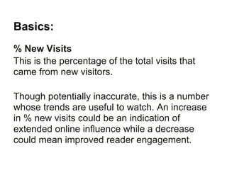Basics:
% New Visits
This is the percentage of the total visits that
came from new visitors.

Though potentially inaccurate, this is a number
whose trends are useful to watch. An increase
in % new visits could be an indication of
extended online influence while a decrease
could mean improved reader engagement.
 