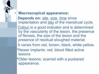 • Macroscopical appearance:
Depends on: site, size, time since
implantation and day of the menstrual cycle.
Colour is a good indicator and is determined
by the vascularity of the lesion, the presence
of fibrosis, the size of the lesion and the
presence of residual sloughed material.
It varies from red, brown, black, white-yellow.
*Newer implants: red, blood filled active
lesions
*Older lesions: scarred with a puckered
appearance.
 