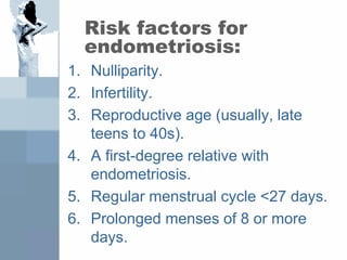 Risk factors for
endometriosis:
1. Nulliparity.
2. Infertility.
3. Reproductive age (usually, late
teens to 40s).
4. A first-degree relative with
endometriosis.
5. Regular menstrual cycle <27 days.
6. Prolonged menses of 8 or more
days.
 