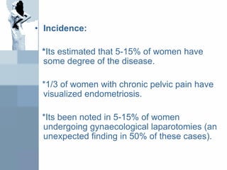 • Incidence:
*Its estimated that 5-15% of women have
some degree of the disease.
*1/3 of women with chronic pelvic pain have
visualized endometriosis.
*Its been noted in 5-15% of women
undergoing gynaecological laparotomies (an
unexpected finding in 50% of these cases).
 