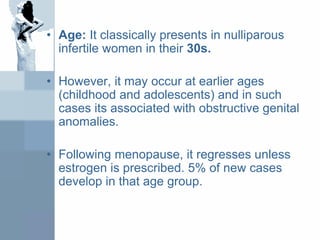 • Age: It classically presents in nulliparous
infertile women in their 30s.
• However, it may occur at earlier ages
(childhood and adolescents) and in such
cases its associated with obstructive genital
anomalies.
• Following menopause, it regresses unless
estrogen is prescribed. 5% of new cases
develop in that age group.
 