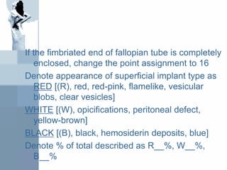 If the fimbriated end of fallopian tube is completely
enclosed, change the point assignment to 16
Denote appearance of superficial implant type as
RED [(R), red, red-pink, flamelike, vesicular
blobs, clear vesicles]
WHITE [(W), opicifications, peritoneal defect,
yellow-brown]
BLACK [(B), black, hemosiderin deposits, blue]
Denote % of total described as R__%, W__%,
B__%
 