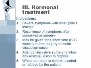 III. Hormonal
treatment
Indications:
1. Severe symptoms with small pelvis
lesions
2. Recurrence of symptoms after
conservative surgery
3. May be given for a short time (6-12
weeks) before surgery to make
dissection easier
4. After conservative surgery to allow
any residual lesion to regress
5. When operation is contraindicated
or refused by the patient
 