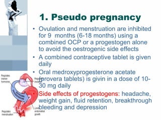 1. Pseudo pregnancy
• Ovulation and menstruation are inhibited
for 9 months (6-18 months) using a
combined OCP or a progestogen alone
to avoid the oestrogenic side effects
• A combined contraceptive tablet is given
daily
• Oral medroxyprogesterone acetate
(provera tablets) is givin in a dose of 10-
30 mg daily
• Side effects of progestogens: headache,
weight gain, fluid retention, breakthrough
bleeding and depression
 