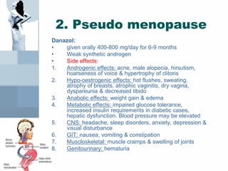 2. Pseudo menopause
Danazol:
• given orally 400-800 mg/day for 6-9 months
• Weak synthetic androgen
• Side effects:
1. Androgenic effects: acne, male alopecia, hirsutism,
hoarseness of voice & hypertrophy of clitoris
2. Hypo-oestrogenic effects: hot flushes, sweating,
atrophy of breasts, atrophic vaginitis, dry vagina,
dyspareunia & decreased libido
3. Anabolic effects: weight gain & edema
4. Metabolic effects: impaired glucose tolerance,
increased insulin requirements in diabetic cases,
hepatic dysfunction. Blood pressure may be elevated
5. CNS: headache, sleep disorders, anxiety, depression &
visual disturbance
6. GIT: nausea, vomiting & constipation
7. Muscloskeletal: muscle cramps & swelling of joints
8. Genitourinary: hematuria
 