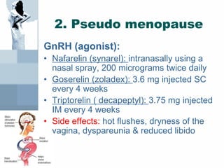 2. Pseudo menopause
GnRH (agonist):
• Nafarelin (synarel): intranasally using a
nasal spray, 200 micrograms twice daily
• Goserelin (zoladex): 3.6 mg injected SC
every 4 weeks
• Triptorelin ( decapeptyl): 3.75 mg injected
IM every 4 weeks
• Side effects: hot flushes, dryness of the
vagina, dyspareunia & reduced libido
 