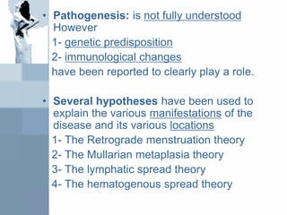 • Pathogenesis: is not fully understood
However
1- genetic predisposition
2- immunological changes
have been reported to clearly play a role.
• Several hypotheses have been used to
explain the various manifestations of the
disease and its various locations
1- The Retrograde menstruation theory
2- The Mullarian metaplasia theory
3- The lymphatic spread theory
4- The hematogenous spread theory
 