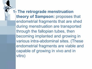 1- The retrograde menstruation
theory of Sampson: proposes that
endometrial fragments that are shed
during menstruation are transported
through the fallopian tubes, then
becoming implanted and growing in
various intra-abdominal sites. (These
endometrial fragments are viable and
capable of growing in vivo and in
vitro)
 