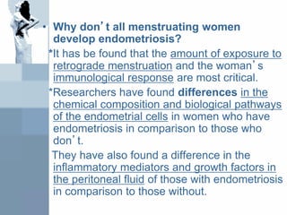 • Why don’t all menstruating women
develop endometriosis?
*It has be found that the amount of exposure to
retrograde menstruation and the woman’s
immunological response are most critical.
*Researchers have found differences in the
chemical composition and biological pathways
of the endometrial cells in women who have
endometriosis in comparison to those who
don’t.
They have also found a difference in the
inflammatory mediators and growth factors in
the peritoneal fluid of those with endometriosis
in comparison to those without.
 