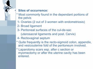 • Sites of occurrence:
* Most commonly found in the dependant portions of
the pelvis
1- Ovaries (2 out of 3 women with endometriosis)
2- Broad ligament
3- Peritoneal surfaces of the cul-de-sac
(uterosacral ligaments and post. Cervix)
4- Rectovaginal septum
* Quite frequently is the recto-sigmoid colon, appendix,
and vesicouterine fold of the peritoneum involved.
* Laparotomy scars esp. after c section or
myomectomy or after the uterine cavity has been
entered.
 