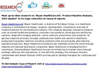 Most up-to-date research on "Bayer HealthCare AG - Product Pipeline Analysis,
2015 Update" to its huge collection of research reports.
Bayer HealthCare AG (Bayer Healthcare), a division of the Bayer Group, is a healthcare
company. It undertakes the design, research, development, manufacture and sale of
medical products for the healthcare industry. The company develops innovative products
such as animal healthcare products, consumer care products, blood glucose monitoring
systems, diagnostic imaging products, cancer products and primary care products. Its
general medicine primarily includes cardiovascular health and women’s healthcare
productsand specialty medicine including medicines that are principally prescribed by
specialist physicians. Bayer Healthcare’s products are marketed across the world through
regional and national distribution companies. Bayer Healthcare is headquartered in
Leverkusen, Germany.Bayer Healthcare focuses on enhancing its market share through
strategic alliances and acquisitions. In line with this strategy, the company recently
collaborated with Broad Institute of MIT and Harvard to develop therapies for cardiovascular
disease.
To Get Sample Copy of Report visit @ http://www.researchmoz.us/enquiry.php?
type=sample&repid=288680
 