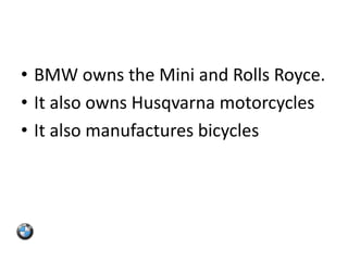 • BMW owns the Mini and Rolls Royce.
• It also owns Husqvarna motorcycles
• It also manufactures bicycles
 