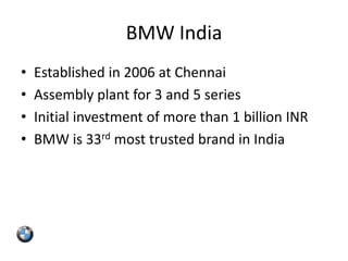 BMW India
•   Established in 2006 at Chennai
•   Assembly plant for 3 and 5 series
•   Initial investment of more than 1 billion INR
•   BMW is 33rd most trusted brand in India
 