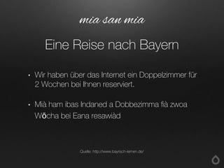 • Wir haben über das Internet ein Doppelzimmer für
2 Wochen bei Ihnen reserviert.
• Mià ham ibas Indaned a Dobbezimma fià zwoa
Wōcha bei Eana resawiàd
mia san mia
Eine Reise nach Bayern
Quelle: http://www.bayrisch-lernen.de/
 