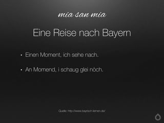 • Einen Moment, ich sehe nach.
• An Momend, i schaug glei nòch.
mia san mia
Eine Reise nach Bayern
Quelle: http://www.bayrisch-lernen.de/
 