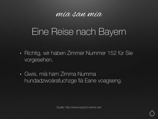 • Richtig, wir haben Zimmer Nummer 152 für Sie
vorgesehen.
• Gwis, mià ham Zimma Numma
hundadzwoàrafuchzge fià Eane voagseng.
mia san mia
Eine Reise nach Bayern
Quelle: http://www.bayrisch-lernen.de/
 