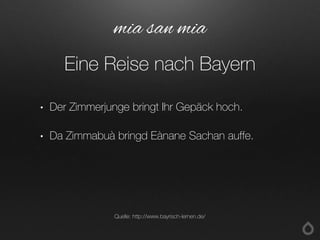 • Der Zimmerjunge bringt Ihr Gepäck hoch.
• Da Zimmabuà bringd Eànane Sachan auffe.
mia san mia
Eine Reise nach Bayern
Quelle: http://www.bayrisch-lernen.de/
 