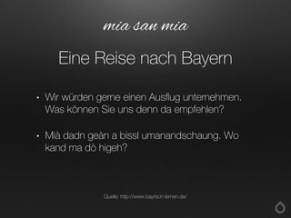 • Wir würden gerne einen Ausflug unternehmen.
Was können Sie uns denn da empfehlen?
• Mià dadn geàn a bissl umanandschaung. Wo
kand ma dò higeh?
mia san mia
Eine Reise nach Bayern
Quelle: http://www.bayrisch-lernen.de/
 