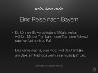 • Da können Sie verschiedene Möglichkeiten
wählen. Mit der Trambahn, dem Taxi, dem Fahrrad
oder zur Not auch zu Fuß.
• Des kennz macha, wiàs woiz. Mid da Drambān,
am Daxi, am Radl oda wenn's sei muas ā z'Fuàs.
mia san mia
Eine Reise nach Bayern
Quelle: http://www.bayrisch-lernen.de/
 