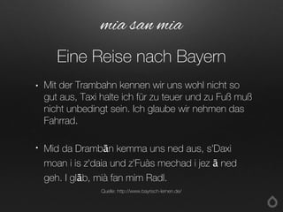 • Mit der Trambahn kennen wir uns wohl nicht so
gut aus, Taxi halte ich für zu teuer und zu Fuß muß
nicht unbedingt sein. Ich glaube wir nehmen das
Fahrrad.
• Mid da Drambān kemma uns ned aus, s'Daxi
moan i is z'daia und z'Fuàs mechad i jez ā ned
geh. I glāb, mià fan mim Radl.
mia san mia
Eine Reise nach Bayern
Quelle: http://www.bayrisch-lernen.de/
 