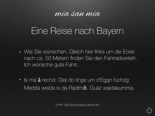 • Wie Sie wünschen. Gleich hier links um die Ecke
nach ca. 50 Metern finden Sie den Fahrradverleih.
Ich wünsche gute Fahrt.
• Is ma ā rechd. Glai do lings um d'Eggn fuchzg
Medda weida is da Radlmō. Guàz waidakumma.
mia san mia
Eine Reise nach Bayern
Quelle: http://www.bayrisch-lernen.de/
 