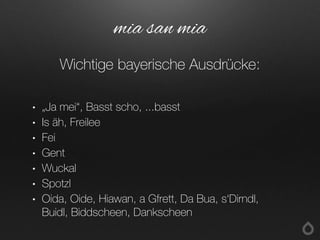 • „Ja mei“, Basst scho, ...basst
• Is äh, Freilee
• Fei
• Gent
• Wuckal
• Spotzl
• Oida, Oide, Hiawan, a Gfrett, Da Bua, s‘Dirndl,
Buidl, Biddscheen, Dankscheen
mia san mia
Wichtige bayerische Ausdrücke:
 