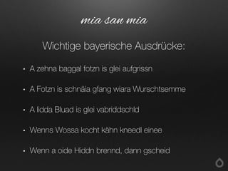 • A zehna baggal fotzn is glei aufgrissn
• A Fotzn is schnäia gfang wiara Wurschtsemme
• A lidda Bluad is glei vabriddschld
• Wenns Wossa kocht kähn kneedl einee
• Wenn a oide Hiddn brennd, dann gscheid
mia san mia
Wichtige bayerische Ausdrücke:
 