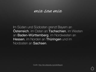 Im Süden und Südosten grenzt Bayern an
Österreich, im Osten an Tschechien, im Westen
an Baden-Württemberg, im Nordwesten an
Hessen, im Norden an Thüringen und im
Nordosten an Sachsen.
mia san mia
Quelle: http://de.wikipedia.org/wiki/Bayern
 