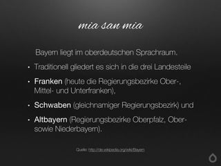Bayern liegt im oberdeutschen Sprachraum.
• Traditionell gliedert es sich in die drei Landesteile
• Franken (heute die Regierungsbezirke Ober-,
Mittel- und Unterfranken),
• Schwaben (gleichnamiger Regierungsbezirk) und
• Altbayern (Regierungsbezirke Oberpfalz, Ober-
sowie Niederbayern).
mia san mia
Quelle: http://de.wikipedia.org/wiki/Bayern
 