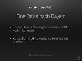 • Können Sie uns bitte sagen, wie wir ins Hotel
Maritim kommen?
• Kenna Sie mià sōng, wià ma ins Hotei Maritim
kumma?
mia san mia
Eine Reise nach Bayern
Quelle: http://www.bayrisch-lernen.de/
 