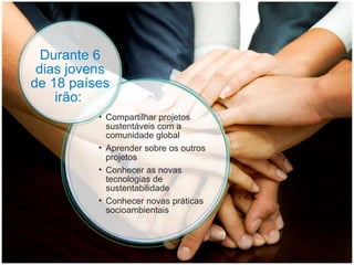 Compartilhar projetos sustentáveis com a comunidade global Aprender sobre os outros projetos Conhecer as novas tecnologias de sustentabilidade Conhecer novas práticas socioambientais Durante 6 dias jovens de 18 países irão:  