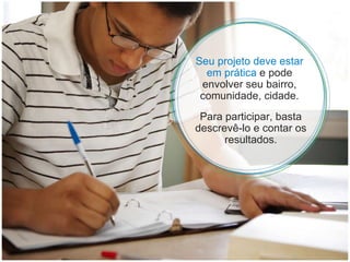 Seu projeto deve estar em prática  e pode envolver seu bairro, comunidade, cidade. Para participar, basta descrevê-lo e contar os resultados. 