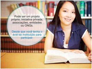 Pode ser um projeto próprio, iniciativa privada, associações, entidades ou ONGs. Desde que você tenha o aval da instituição para participar. 