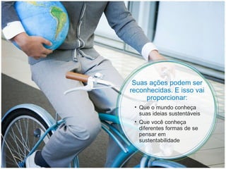 Suas ações podem ser reconhecidas. E isso vai proporcionar: Que o mundo conheça suas ideias sustentáveis  Que você conheça diferentes formas de se pensar em sustentabilidade 