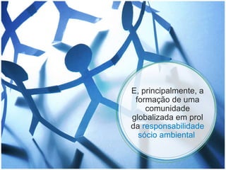 E, principalmente, a formação de uma comunidade globalizada em prol da  responsabilidade sócio ambiental  