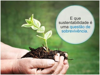 E que sustentabilidade é uma  questão de sobrevivência.  