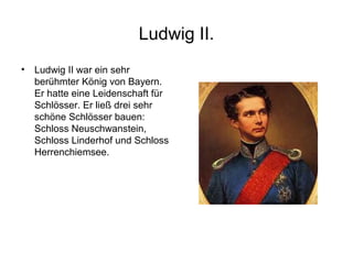Ludwig II.
• Ludwig II war ein sehr
berühmter König von Bayern.
Er hatte eine Leidenschaft für
Schlösser. Er ließ drei sehr
schöne Schlösser bauen:
Schloss Neuschwanstein,
Schloss Linderhof und Schloss
Herrenchiemsee.
 