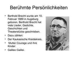 Berühmte Persönlichkeiten
• Berthold Brecht wurde am 10.
Februar 1889 in Augsburg
geboren. Berthold Brecht hat
viele Lieder, Gedichte,
Geschichten und
Theaterstücke geschrieben.
• Dazu zählen:
• Der Kaukasische Kreidekreis.
• Mutter Courage und ihre
Kinder.
• Galileo Galilei.
 
