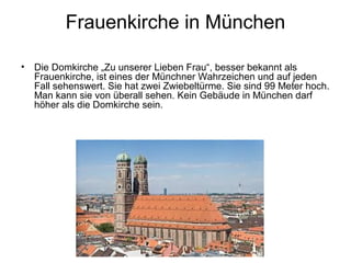 Frauenkirche in München
• Die Domkirche „Zu unserer Lieben Frau“, besser bekannt als
Frauenkirche, ist eines der Münchner Wahrzeichen und auf jeden
Fall sehenswert. Sie hat zwei Zwiebeltürme. Sie sind 99 Meter hoch.
Man kann sie von überall sehen. Kein Gebäude in München darf
höher als die Domkirche sein.
 