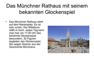 Das Münchner Rathaus mit seinem
bekannten Glockenspiel
• Das Münchner Rathaus steht
auf dem Marienplatz. Es ist
sehr schön. Der Mittelturm
ist85 m hoch. Jeden Tag kann
man hier um 11:00 Uhr das
berühmte Glockenspiel
bewundern. 32 Figuren
begleiten das Glockenspiel.
Sie zeigen Szenen aus der
Geschichte Münchens.
 