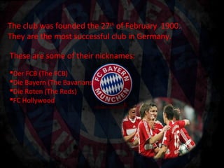 The club was founded the 27th of February 1900.
They are the most successful club in Germany.

These are some of their nicknames:
Der FCB (The FCB)
Die Bayern (The Bavarians)
Die Roten (The Reds)
FC Hollywood
 