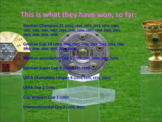This is what they have won, so far:
German Champion 21 (1932, 1969, 1972, 1973, 1974, 1980,
1981, 1985, 1986, 1987, 1989, 1990, 1994, 1997, 1999, 2000, 2001,
2003, 2005, 2006, 2008)

German Cup 14 (1957, 1966, 1967, 1969, 1971, 1982, 1984, 1986,
1998, 2000, 2003, 2005, 2006, 2008)

German accordance Cup 5 (1997, 1998, 1999, 2000, 2004)

German Super Cup 3 (1983, 1987, 1990)

UEFA Champions League 4 (1974, 1975, 1976, 2001)

UEFA Cup 1 (1996)

Cup Winners Cup 1 (1967)

Intercontinental Cup 2 (1976, 2001)
 