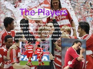 The Players
FC Bayern Munich have many stars, from
different countries like Italy, France, Argentine,
Brazil, and of course players from the
homeland Germany. They all love each other
and have a big respect against each other.
 